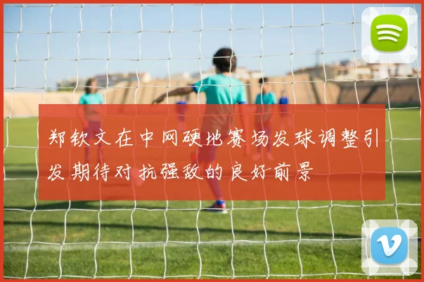 郑钦文在中网硬地赛场发球调整引发期待对抗强敌的良好前景