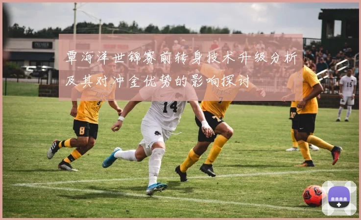 覃海洋世锦赛前转身技术升级分析及其对冲金优势的影响探讨